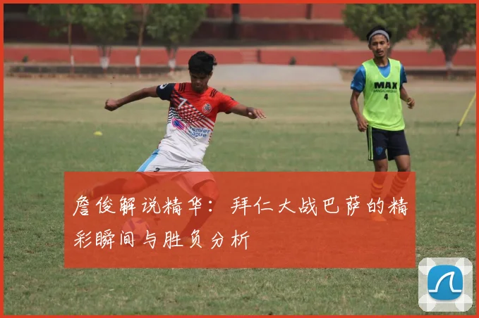 詹俊解说精华：拜仁大战巴萨的精彩瞬间与胜负分析